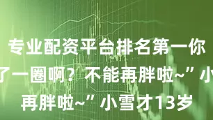 专业配资平台排名第一你女儿又胖了一圈啊？不能再胖啦~”小雪才13岁