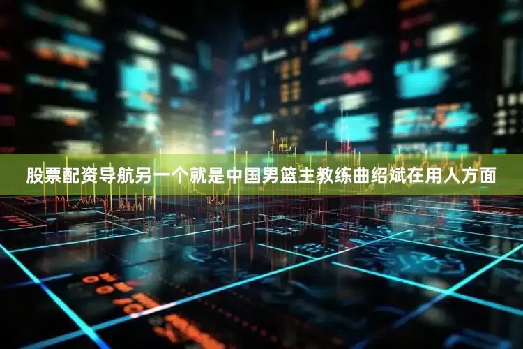 股票配资导航另一个就是中国男篮主教练曲绍斌在用人方面