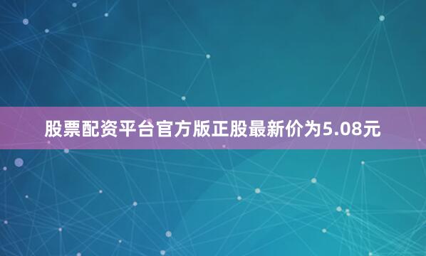 股票配资平台官方版正股最新价为5.08元