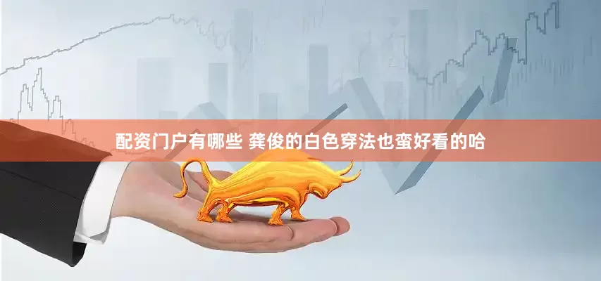 配资门户有哪些 龚俊的白色穿法也蛮好看的哈