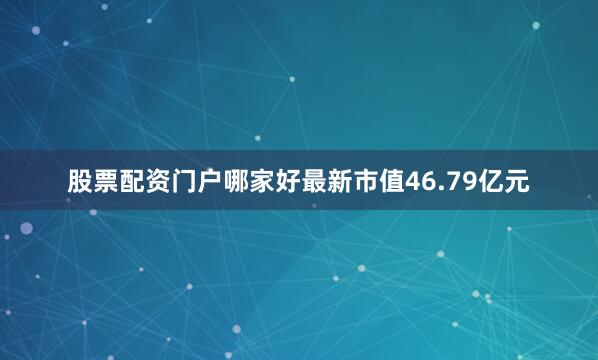 股票配资门户哪家好最新市值46.79亿元