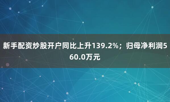 新手配资炒股开户同比上升139.2%；归母净利润560.0万元