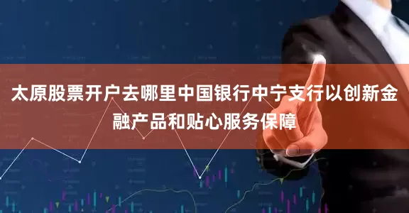 太原股票开户去哪里中国银行中宁支行以创新金融产品和贴心服务保障