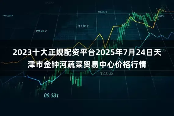 2023十大正规配资平台2025年7月24日天津市金钟河蔬菜贸易中心价格行情