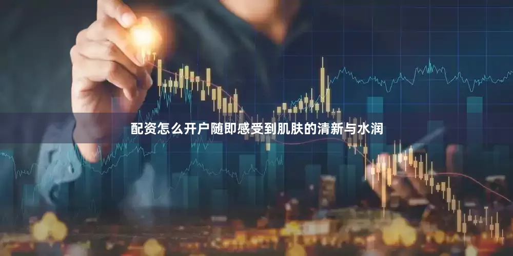 配资怎么开户随即感受到肌肤的清新与水润
