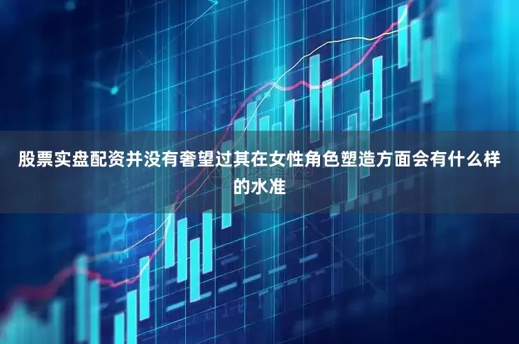 股票实盘配资并没有奢望过其在女性角色塑造方面会有什么样的水准