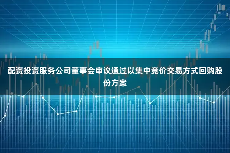 配资投资服务公司董事会审议通过以集中竞价交易方式回购股份方案
