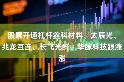 股票开通杠杆鑫科材料、太辰光、兆龙互连、长飞光纤、华脉科技跟涨