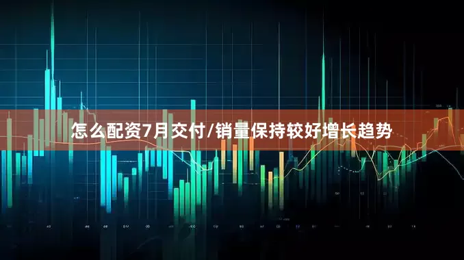 怎么配资7月交付/销量保持较好增长趋势