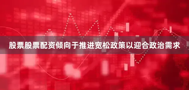 股票股票配资倾向于推进宽松政策以迎合政治需求
