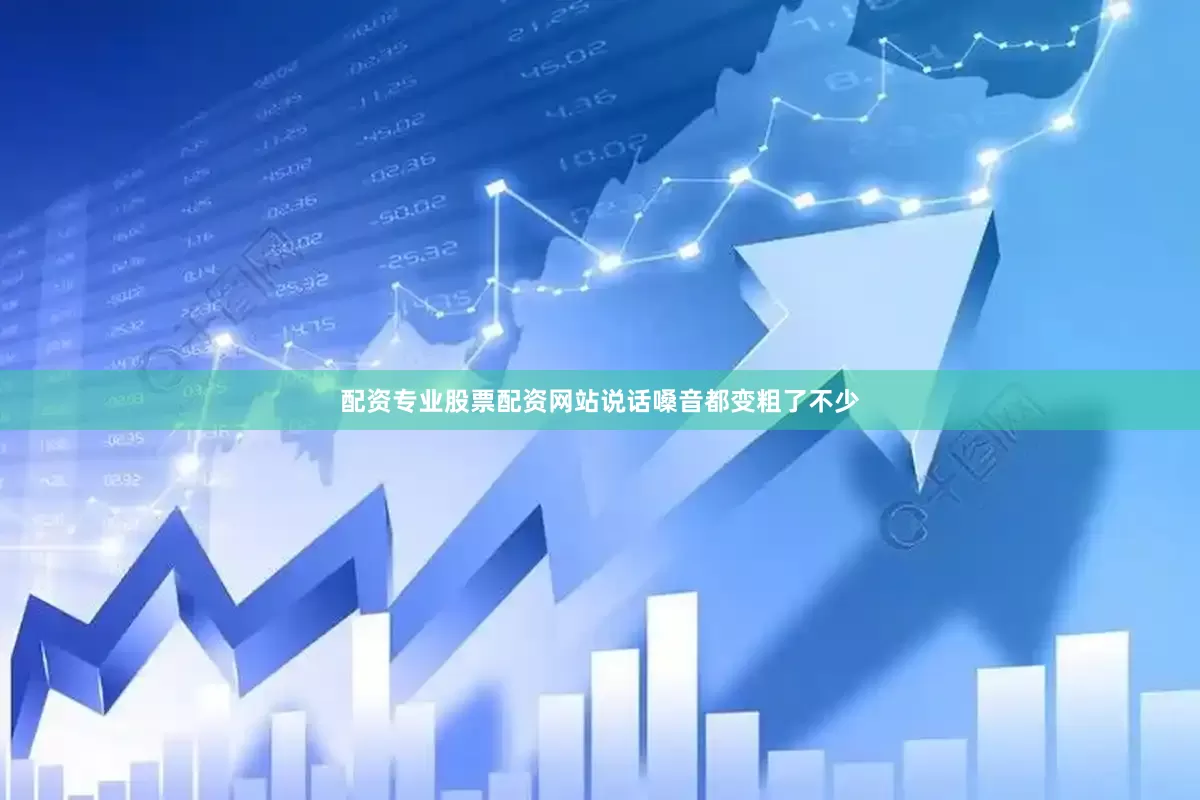 配资专业股票配资网站说话嗓音都变粗了不少